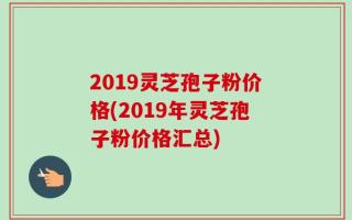 2019灵芝孢子粉价格(2019年灵芝孢子粉价格汇总)