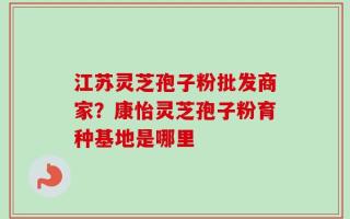 江苏灵芝孢子粉批发商家？康怡灵芝孢子粉育种基地是哪里