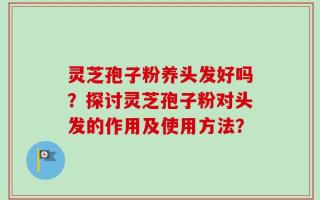 灵芝孢子粉养头发好吗？探讨灵芝孢子粉对头发的作用及使用方法？