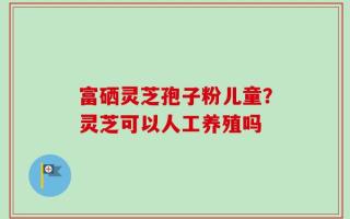 富硒灵芝孢子粉儿童？灵芝可以人工养殖吗