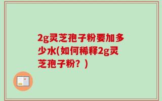 2g灵芝孢子粉要加多少水(如何稀释2g灵芝孢子粉？)