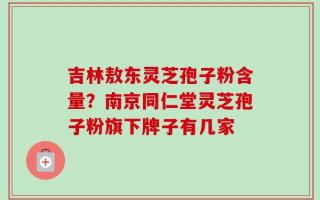 吉林敖东灵芝孢子粉含量？南京同仁堂灵芝孢子粉旗下牌子有几家