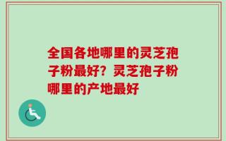 全国各地哪里的灵芝孢子粉最好？灵芝孢子粉哪里的产地最好