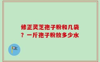 修正灵芝孢子粉和几袋？一斤孢子粉放多少水