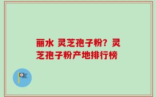 丽水 灵芝孢子粉？灵芝孢子粉产地排行榜