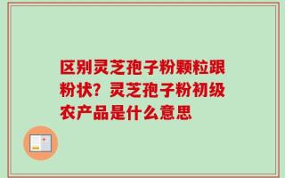 区别灵芝孢子粉颗粒跟粉状？灵芝孢子粉初级农产品是什么意思