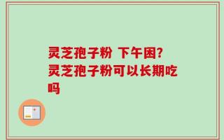 灵芝孢子粉 下午困？灵芝孢子粉可以长期吃吗
