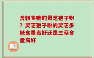 含粗多糖的灵芝孢子粉？灵芝孢子粉的灵芝多糖含量高好还是三萜含量高好