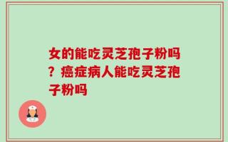 女的能吃灵芝孢子粉吗？癌症病人能吃灵芝孢子粉吗