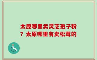 太原哪里卖灵芝孢子粉？太原哪里有卖松茸的