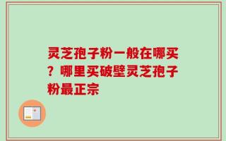 灵芝孢子粉一般在哪买？哪里买破壁灵芝孢子粉最正宗