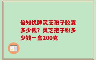 倍知优牌灵芝孢子胶囊多少钱？灵芝孢子粉多少钱一盒200克