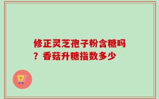 修正灵芝孢子粉含糖吗？香菇升糖指数多少