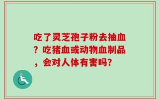 吃了灵芝孢子粉去抽血？吃猪血或动物血制品，会对人体有害吗？