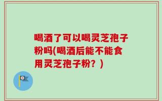 喝酒了可以喝灵芝孢子粉吗(喝酒后能不能食用灵芝孢子粉？)
