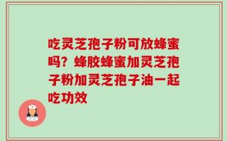 吃灵芝孢子粉可放蜂蜜吗？蜂胶蜂蜜加灵芝孢子粉加灵芝孢子油一起吃功效