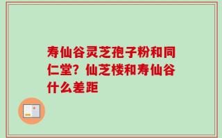 寿仙谷灵芝孢子粉和同仁堂？仙芝楼和寿仙谷什么差距