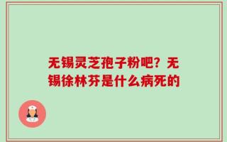 无锡灵芝孢子粉吧？无锡徐林芬是什么病死的