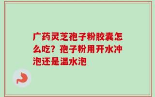 广药灵芝孢子粉胶囊怎么吃？孢子粉用开水冲泡还是温水泡