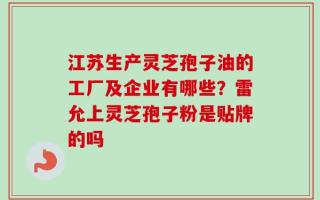 江苏生产灵芝孢子油的工厂及企业有哪些？雷允上灵芝孢子粉是贴牌的吗