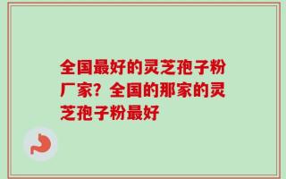 全国最好的灵芝孢子粉厂家？全国的那家的灵芝孢子粉最好