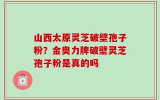 山西太原灵芝破壁孢子粉？金奥力牌破壁灵芝孢子粉是真的吗