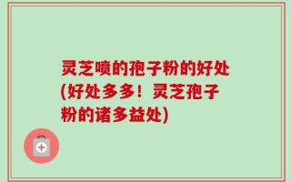 灵芝喷的孢子粉的好处(好处多多！灵芝孢子粉的诸多益处)