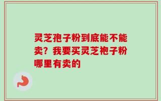 灵芝孢子粉到底能不能卖？我要买灵芝袍子粉哪里有卖的