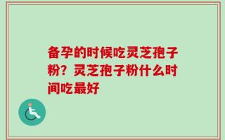 备孕的时候吃灵芝孢子粉？灵芝孢子粉什么时间吃最好