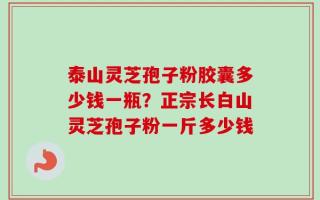 泰山灵芝孢子粉胶囊多少钱一瓶？正宗长白山灵芝孢子粉一斤多少钱