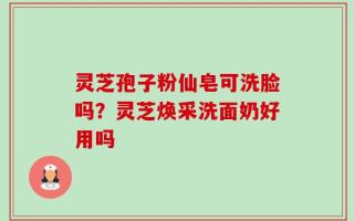 灵芝孢子粉仙皂可洗脸吗？灵芝焕采洗面奶好用吗
