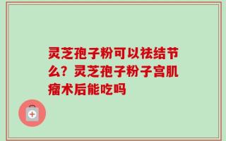 灵芝孢子粉可以祛结节么？灵芝孢子粉子宫肌瘤术后能吃吗