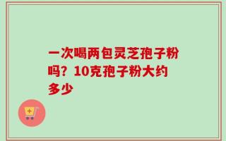 一次喝两包灵芝孢子粉吗？10克孢子粉大约多少