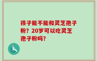 孩子能不能和灵芝孢子粉？20岁可以吃灵芝孢子粉吗？