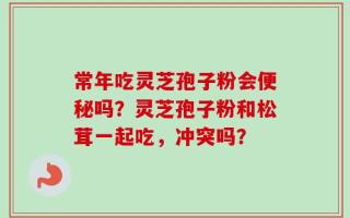 常年吃灵芝孢子粉会便秘吗？灵芝孢子粉和松茸一起吃，冲突吗？