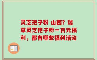灵芝孢子粉 山西？瑞草灵芝孢子粉一百元福利，都有哪些福利活动