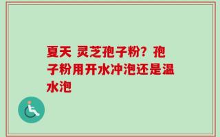 夏天 灵芝孢子粉？孢子粉用开水冲泡还是温水泡