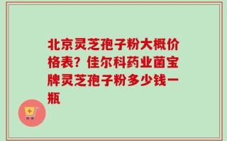 北京灵芝孢子粉大概价格表？佳尔科药业菌宝牌灵芝孢子粉多少钱一瓶