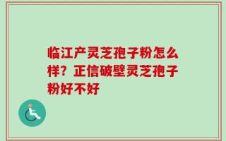 临江产灵芝孢子粉怎么样？正信破壁灵芝孢子粉好不好