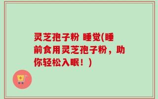 灵芝孢子粉 睡觉(睡前食用灵芝孢子粉，助你轻松入眠！)
