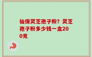仙保灵芝孢子粉？灵芝孢子粉多少钱一盒200克