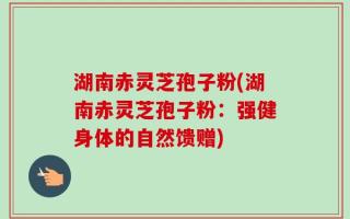 湖南赤灵芝孢子粉(湖南赤灵芝孢子粉：强健身体的自然馈赠)