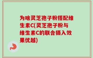 为啥灵芝孢子粉搭配维生素C(灵芝孢子粉与维生素C的联合摄入效果优越)