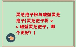 灵芝孢子粉与破壁灵芝孢子(灵芝孢子粉 vs 破壁灵芝孢子，哪个更好？)