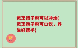 灵芝孢子粉可以冲水(灵芝孢子粉可口饮，养生好帮手)