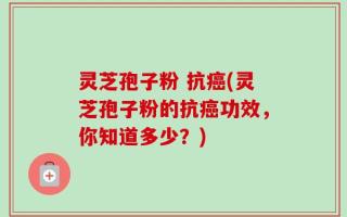 灵芝孢子粉 抗癌(灵芝孢子粉的抗癌功效，你知道多少？)