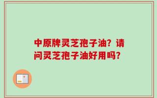 中原牌灵芝孢子油？请问灵芝孢子油好用吗？