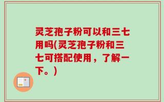 灵芝孢子粉可以和三七用吗(灵芝孢子粉和三七可搭配使用，了解一下。)