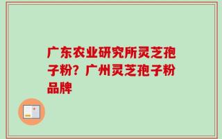 广东农业研究所灵芝孢子粉？广州灵芝孢子粉品牌