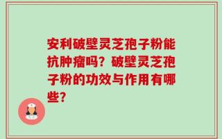 安利破壁灵芝孢子粉能抗肿瘤吗？破壁灵芝孢子粉的功效与作用有哪些？